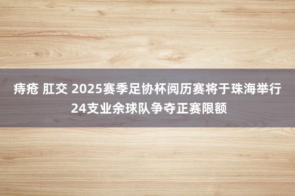 痔疮 肛交 2025赛季足协杯阅历赛将于珠海举行 24支业余球队争夺正赛限额