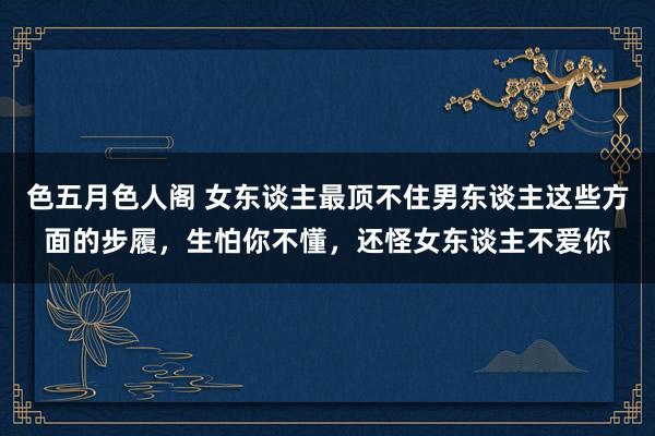 色五月色人阁 女东谈主最顶不住男东谈主这些方面的步履，生怕你不懂，还怪女东谈主不爱你