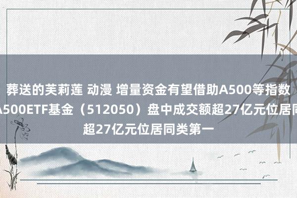 葬送的芙莉莲 动漫 增量资金有望借助A500等指数入市，A500ETF基金（512050）盘中成交额超27亿元位居同类第一