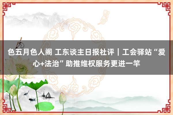 色五月色人阁 工东谈主日报社评｜工会驿站“爱心+法治”助推维权服务更进一竿