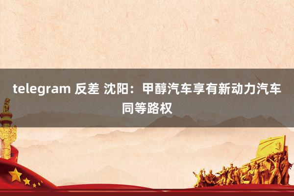 telegram 反差 沈阳：甲醇汽车享有新动力汽车同等路权