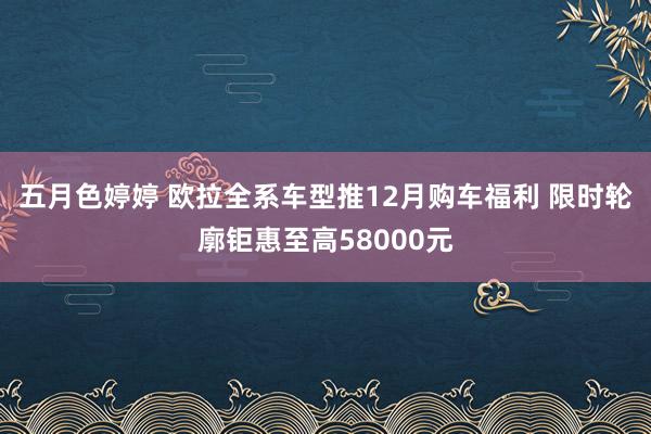 五月色婷婷 欧拉全系车型推12月购车福利 限时轮廓钜惠至高58000元