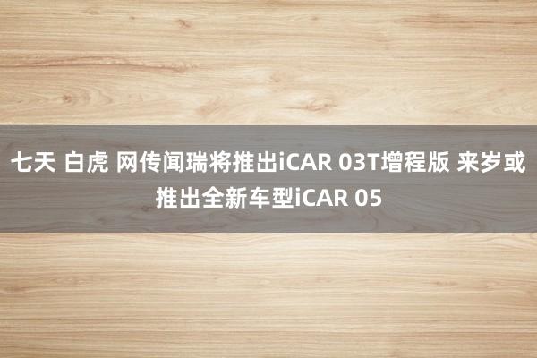 七天 白虎 网传闻瑞将推出iCAR 03T增程版 来岁或推出全新车型iCAR 05