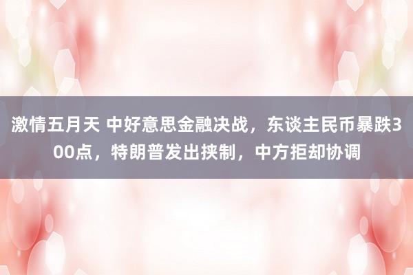 激情五月天 中好意思金融决战，东谈主民币暴跌300点，特朗普发出挟制，中方拒却协调