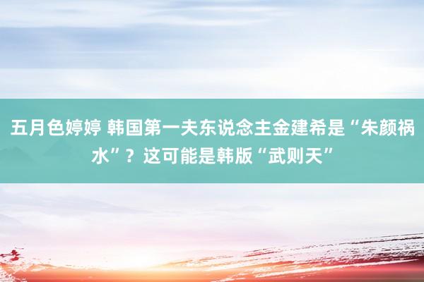 五月色婷婷 韩国第一夫东说念主金建希是“朱颜祸水”？这可能是韩版“武则天”