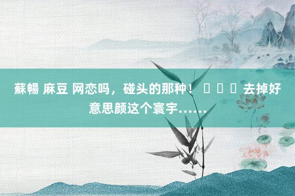 蘇暢 麻豆 网恋吗，碰头的那种！ ​​​去掉好意思颜这个寰宇……