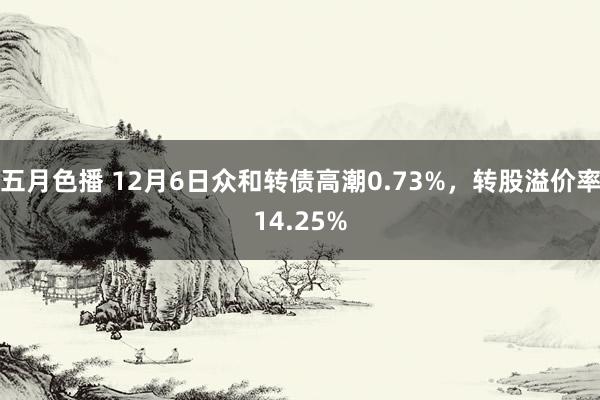 五月色播 12月6日众和转债高潮0.73%，转股溢价率14.25%