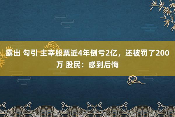 露出 勾引 主宰股票近4年倒亏2亿，还被罚了200万 股民：感到后悔