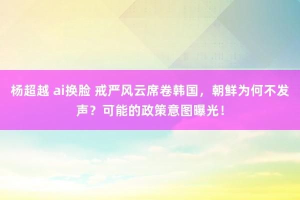 杨超越 ai换脸 戒严风云席卷韩国，朝鲜为何不发声？可能的政策意图曝光！