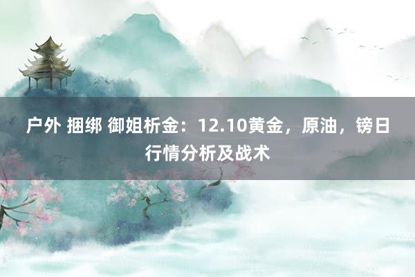 户外 捆绑 御姐析金：12.10黄金，原油，镑日行情分析及战术