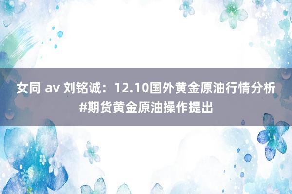 女同 av 刘铭诚：12.10国外黄金原油行情分析#期货黄金原油操作提出