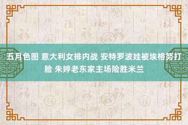 五月色图 意大利女排内战 安特罗波娃被埃格努打脸 朱婷老东家主场险胜米兰