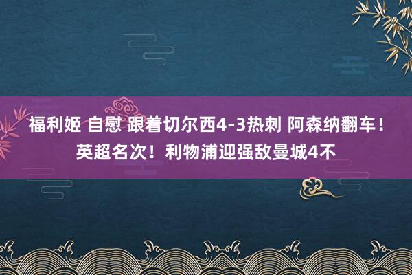 福利姬 自慰 跟着切尔西4-3热刺 阿森纳翻车！英超名次！利物浦迎强敌曼城4不