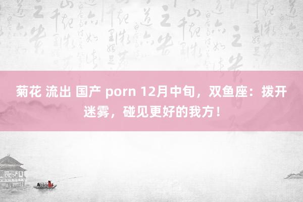 菊花 流出 国产 porn 12月中旬，双鱼座：拨开迷雾，碰见更好的我方！