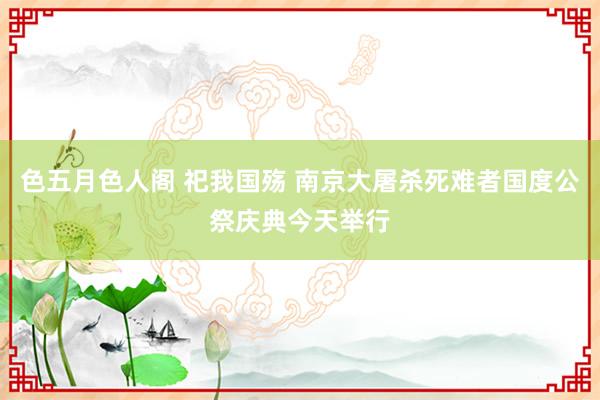 色五月色人阁 祀我国殇 南京大屠杀死难者国度公祭庆典今天举行