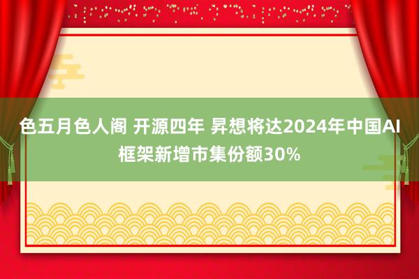 色五月色人阁 开源四年 昇想将达2024年中国AI框架新增市集份额30%