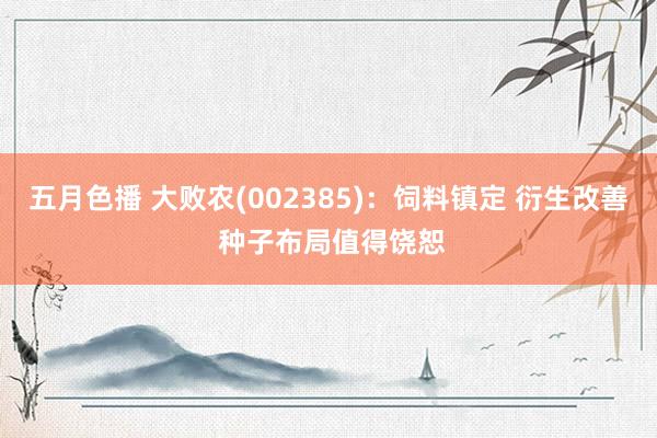 五月色播 大败农(002385)：饲料镇定 衍生改善 种子布局值得饶恕