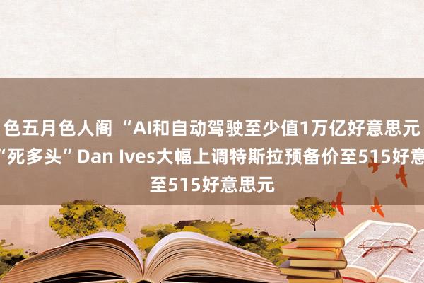 色五月色人阁 “AI和自动驾驶至少值1万亿好意思元”！“死多头”Dan Ives大幅上调特斯拉预备价至515好意思元