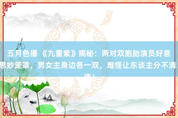 五月色播 《九重紫》揭秘：两对双胞胎演员好意思妙笼罩，男女主身边各一双，难怪让东谈主分不清！