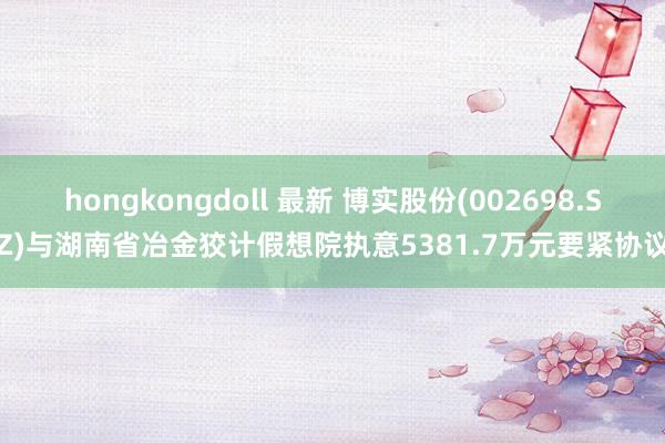 hongkongdoll 最新 博实股份(002698.SZ)与湖南省冶金狡计假想院执意5381.7万元要紧协议