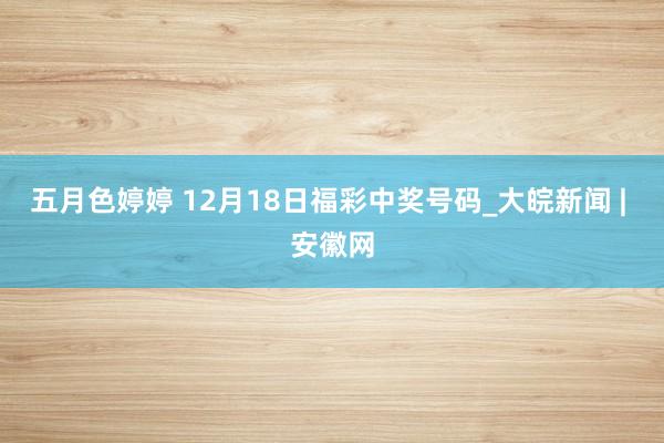 五月色婷婷 12月18日福彩中奖号码_大皖新闻 | 安徽网