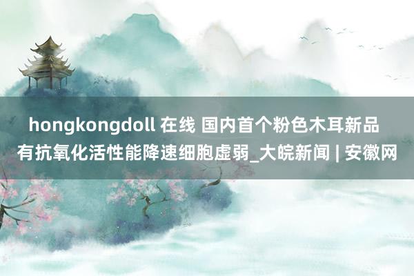 hongkongdoll 在线 国内首个粉色木耳新品 有抗氧化活性能降速细胞虚弱_大皖新闻 | 安徽网