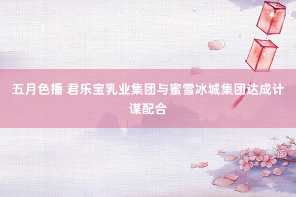 五月色播 君乐宝乳业集团与蜜雪冰城集团达成计谋配合