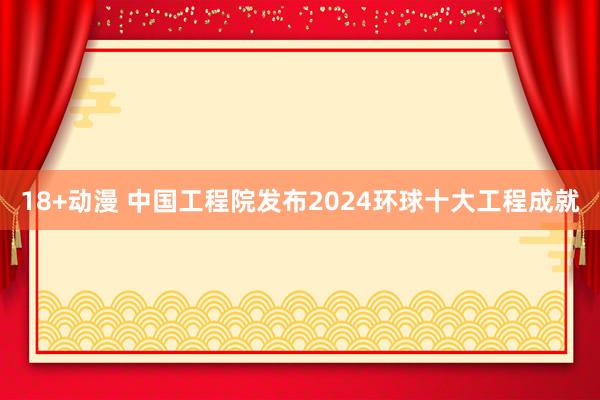 18+动漫 中国工程院发布2024环球十大工程成就