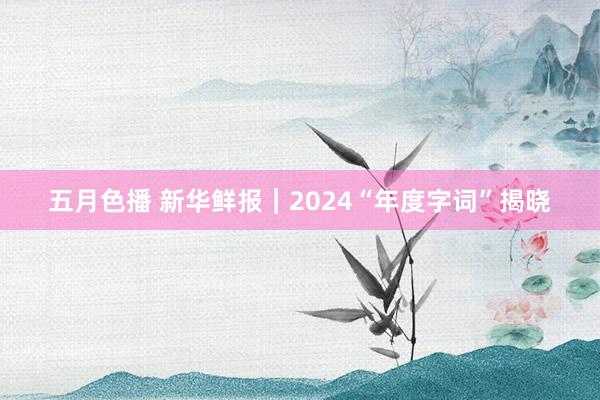 五月色播 新华鲜报｜2024“年度字词”揭晓