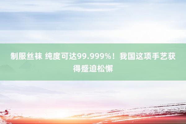 制服丝袜 纯度可达99.999%！我国这项手艺获得蹙迫松懈