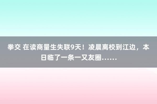 拳交 在读商量生失联9天！凌晨离校到江边，本日临了一条一又友圈……