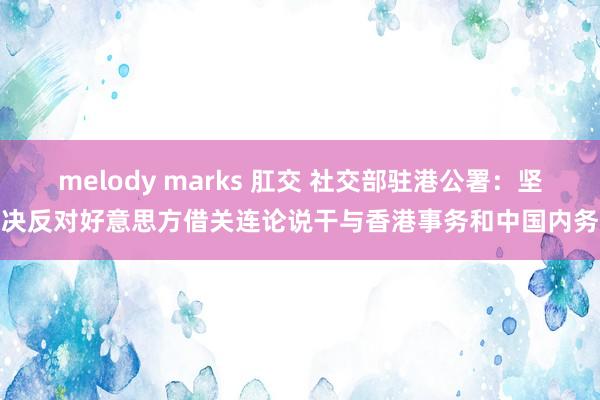 melody marks 肛交 社交部驻港公署：坚决反对好意思方借关连论说干与香港事务和中国内务