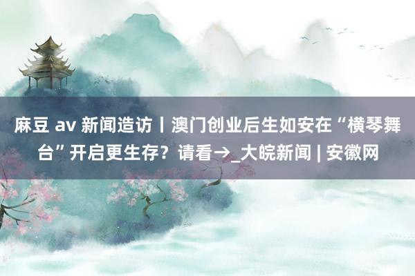 麻豆 av 新闻造访丨澳门创业后生如安在“横琴舞台”开启更生存？请看→_大皖新闻 | 安徽网