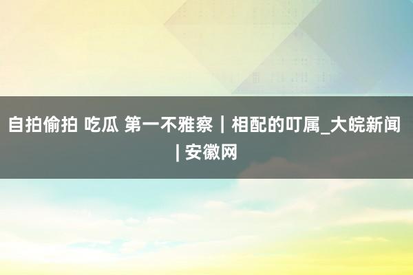 自拍偷拍 吃瓜 第一不雅察｜相配的叮属_大皖新闻 | 安徽网