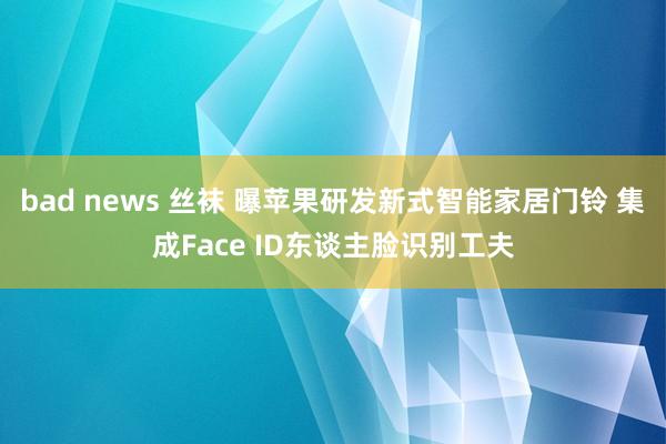 bad news 丝袜 曝苹果研发新式智能家居门铃 集成Face ID东谈主脸识别工夫