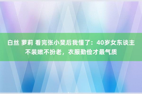 白丝 萝莉 看完张小斐后我懂了：40岁女东谈主不装嫩不扮老，衣服勤俭才最气质