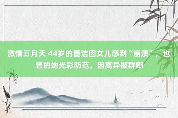 激情五月天 44岁的董洁因女儿感到“崩溃”，也曾的她光彩防范，因离异被群嘲