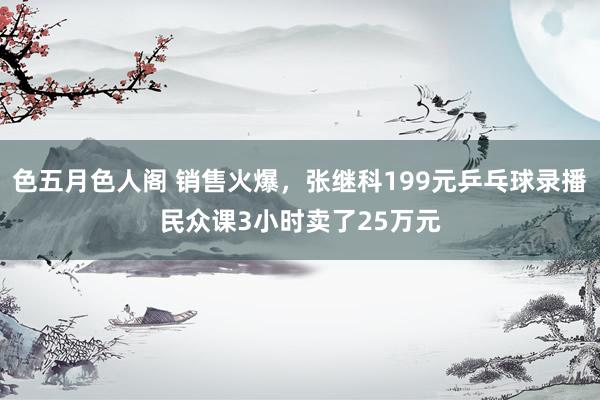 色五月色人阁 销售火爆，张继科199元乒乓球录播民众课3小时卖了25万元