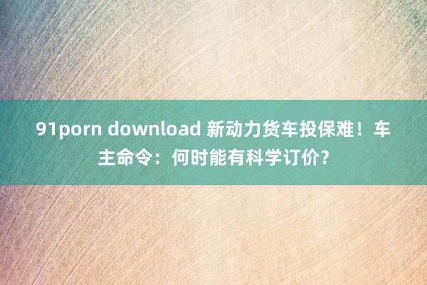 91porn download 新动力货车投保难！车主命令：何时能有科学订价？