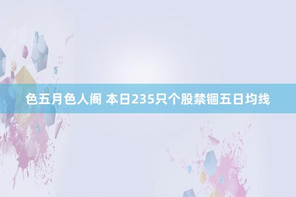 色五月色人阁 本日235只个股禁锢五日均线