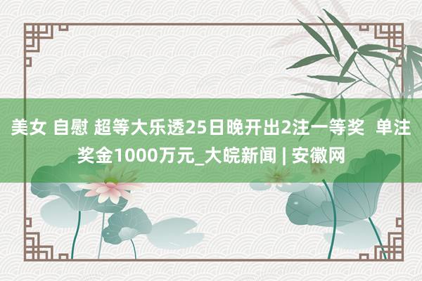 美女 自慰 超等大乐透25日晚开出2注一等奖  单注奖金1000万元_大皖新闻 | 安徽网