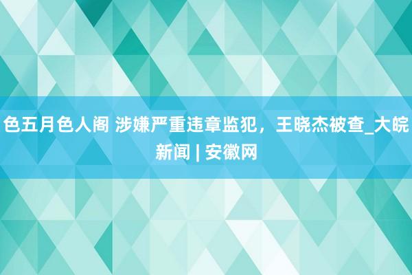 色五月色人阁 涉嫌严重违章监犯，王晓杰被查_大皖新闻 | 安徽网