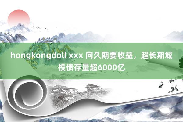 hongkongdoll xxx 向久期要收益，超长期城投债存量超6000亿