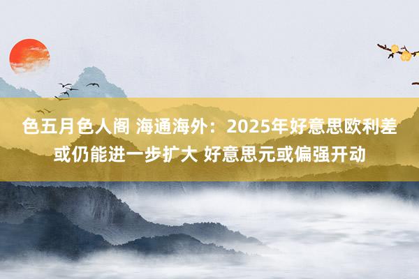 色五月色人阁 海通海外：2025年好意思欧利差或仍能进一步扩大 好意思元或偏强开动