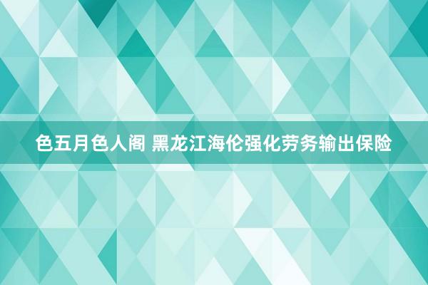 色五月色人阁 黑龙江海伦强化劳务输出保险