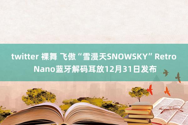 twitter 裸舞 飞傲“雪漫天SNOWSKY”Retro Nano蓝牙解码耳放12月31日发布