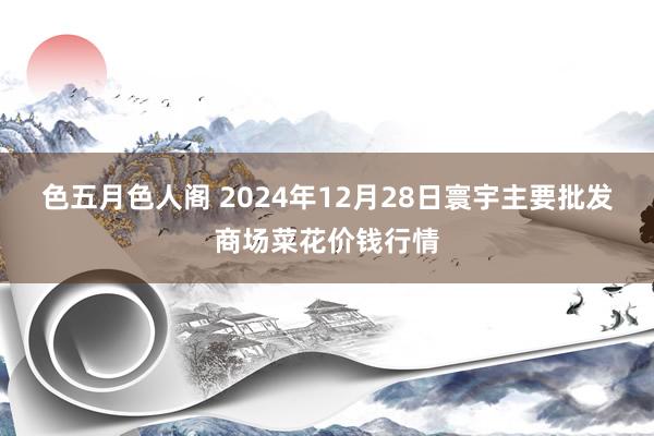 色五月色人阁 2024年12月28日寰宇主要批发商场菜花价钱行情