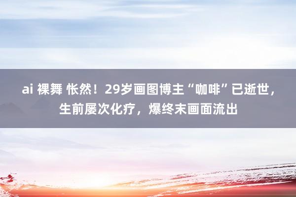 ai 裸舞 怅然！29岁画图博主“咖啡”已逝世，生前屡次化疗，爆终末画面流出