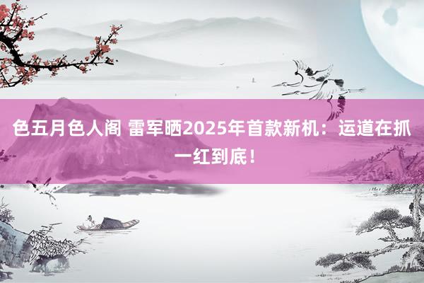 色五月色人阁 雷军晒2025年首款新机：运道在抓 一红到底！