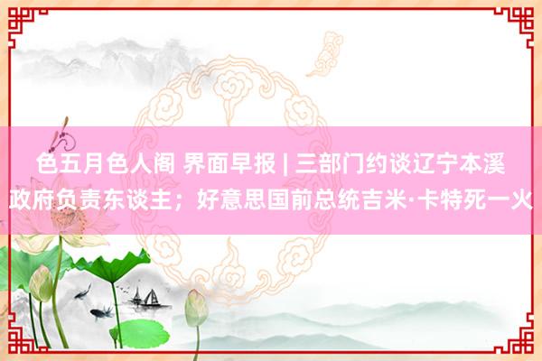 色五月色人阁 界面早报 | 三部门约谈辽宁本溪政府负责东谈主；好意思国前总统吉米·卡特死一火